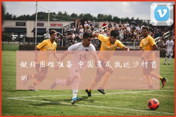 做好困难准备 中国男足抵达沙特首训