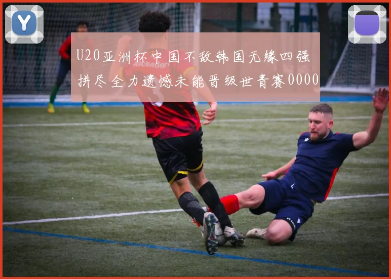 U20亚洲杯中国不敌韩国无缘四强 拼尽全力遗憾未能晋级世青赛0000644