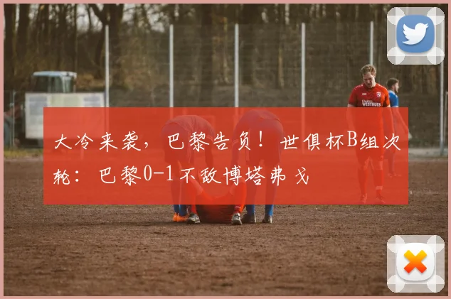 大冷来袭，巴黎告负！世俱杯B组次轮：巴黎0-1不敌博塔弗戈