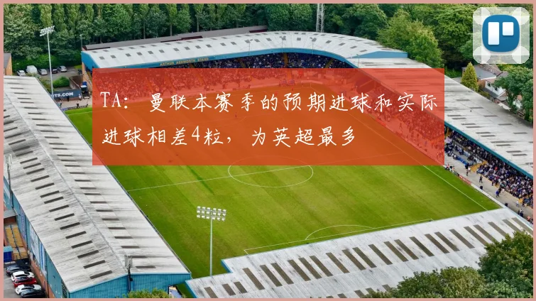 TA：曼联本赛季的预期进球和实际进球相差4粒，为英超最多