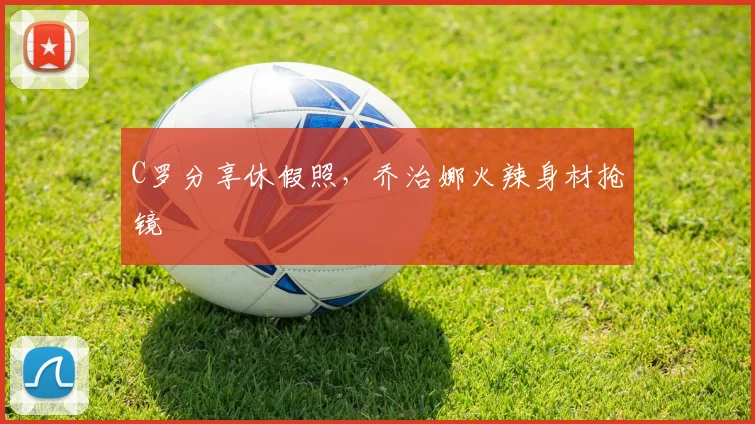 C罗分享休假照，乔治娜火辣身材抢镜