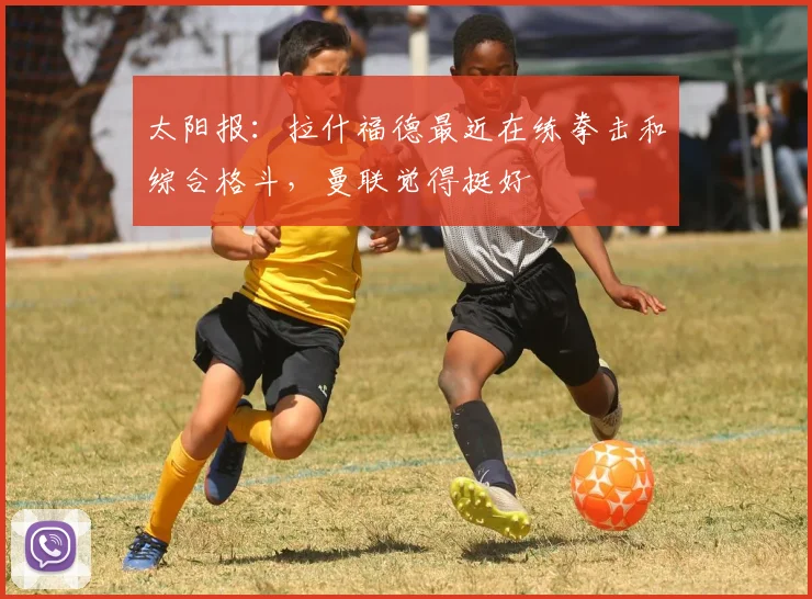太阳报：拉什福德最近在练拳击和综合格斗，曼联觉得挺好