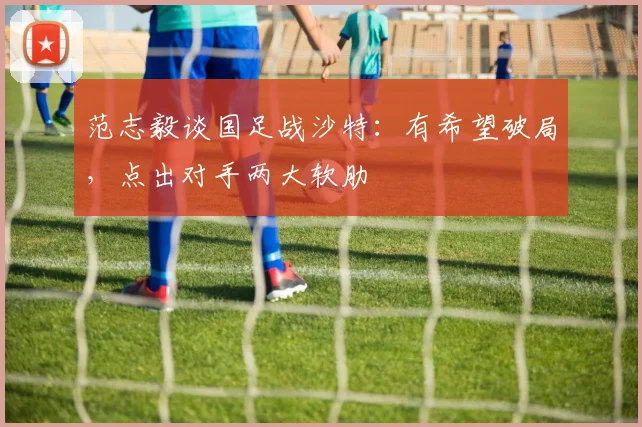 范志毅谈国足战沙特：有希望破局，点出对手两大软肋