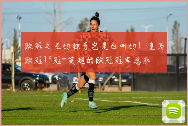 欧冠之王的称号岂是白叫的！皇马欧冠15冠=英超的欧冠冠军总和