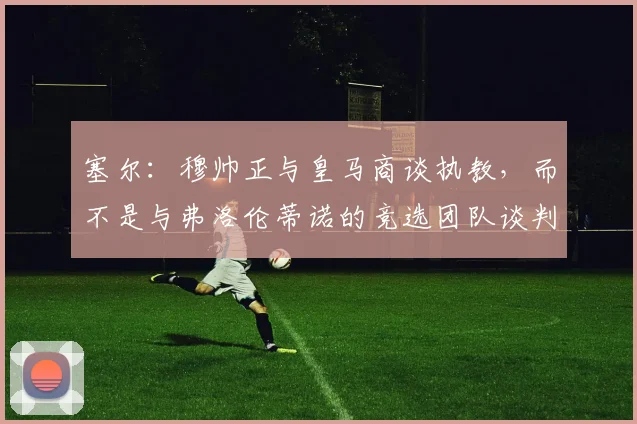 塞尔：穆帅正与皇马商谈执教，而不是与弗洛伦蒂诺的竞选团队谈判