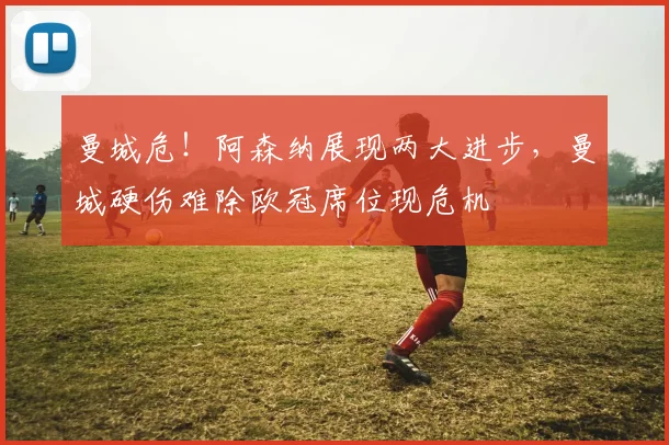 曼城危！阿森纳展现两大进步，曼城硬伤难除欧冠席位现危机