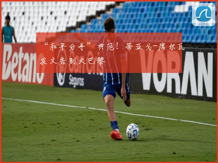 “和平分手”典范！蒂亚戈-席尔瓦发文告别大巴黎