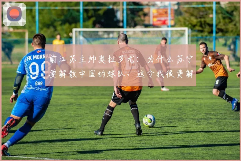 前江苏主帅奥拉罗尤：为什么苏宁要解散中国的球队，这令我很费解