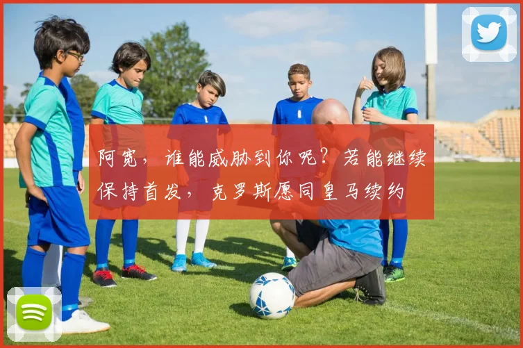 阿宽，谁能威胁到你呢？若能继续保持首发，克罗斯愿同皇马续约