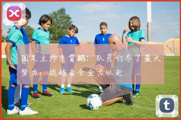国足主帅李霄鹏：队员们尽了最大努力，战越南会全力以赴
