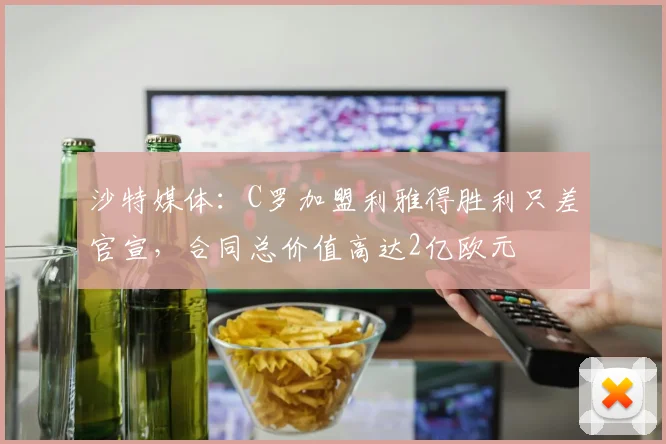 沙特媒体：C罗加盟利雅得胜利只差官宣，合同总价值高达2亿欧元