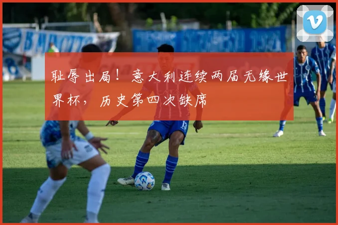 耻辱出局！意大利连续两届无缘世界杯，历史第四次缺席