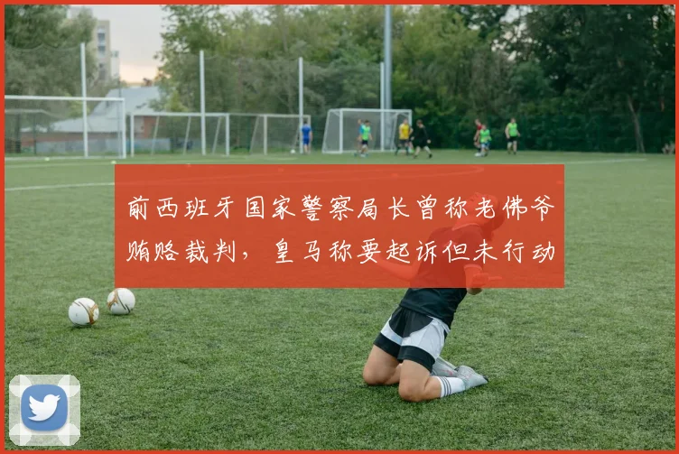前西班牙国家警察局长曾称老佛爷贿赂裁判，皇马称要起诉但未行动